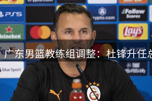 广东男篮教练组调整：杜锋升任总教练 新主帅人选待公布